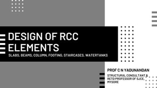 DESIGN OF RCC
ELEMENTS
SLABS, BEAMS, COLUMN, FOOTING, STAIRCASES, WATERTANKS
PROF C N YADUNANDAN
STRUCTURAL CONSULTANT &
RETD PROFESSOR OF SJCE,
MYSORE
 