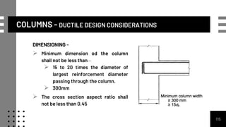 COLUMNS - DUCTILE DESIGN CONSIDERATIONS
DIMENSIONING -
 Minimum dimension od the column
shall not be less than –
 15 to 20 times the diameter of
largest reinforcement diameter
passing through the column.
 300mm
 The cross section aspect ratio shall
not be less than 0.45
115
 