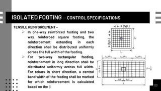 ISOLATED FOOTING – CONTROL SPECIFICATIONS
TENSILE REINFORCEMENT -
 In one-way reinforced footing and two
way reinforced square footing, the
reinforcement extending in each
direction shall be distributed uniformly
across the full width of the footing.
 For two-way rectangular footing,
reinforcement in long direction shall be
distributed uniformly across full width.
For rebars in short direction, a central
band width of the footing shall be marked
for which reinforcement is calculated
based on the β 122
 