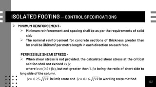 ISOLATED FOOTING – CONTROL SPECIFICATIONS
 MINIMUM REINFORCEMENT-
 Minimum reinforcement and spacing shall be as per the requirements of solid
slab
 The nominal reinforcement for concrete sections of thickness greater than
1m shall be 360mm2 per metre length in each direction on each face.
PERMISSIBLE SHEAR STRESS -
 When shear stress is not provided, the calculated shear stress at the critical
section shall not exceed ks ζc,
where ks=(0.5+βc), but not greater than 1, βc being the ratio of short side to
long side of the column.
ζc= 0.25 𝑓𝑐𝑘 in limit state and ζc= 0.16 𝑓𝑐𝑘 in working state method
123
 