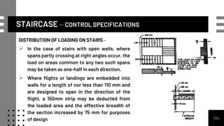 STAIRCASE – CONTROL SPECIFICATIONS
134
DISTRIBUTION OF LOADING ON STAIRS –
 In the case of stairs with open wells, where
spans partly crossing at right angles occur, the
load on areas common to any two such spans
may be taken as one-half in each direction.
 Where flights or landings are embedded into
walls for a length of nor less than 110 mm and
are designed to span in the direction of the
flight, a 150mm strip may be deducted from
the loaded area and the effective breadth of
the section increased by 75 mm for purposes
of design
 