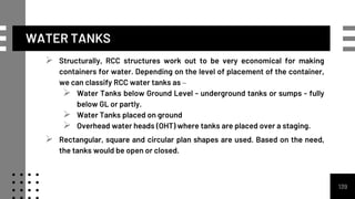 WATER TANKS
 Structurally, RCC structures work out to be very economical for making
containers for water. Depending on the level of placement of the container,
we can classify RCC water tanks as –
 Water Tanks below Ground Level - underground tanks or sumps - fully
below GL or partly.
 Water Tanks placed on ground
 Overhead water heads (OHT) where tanks are placed over a staging.
 Rectangular, square and circular plan shapes are used. Based on the need,
the tanks would be open or closed.
139
 