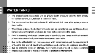 WATER TANKS
 The predominant design load will be ground earth pressure with the tank empty
for tanks below GL i.e., tension in the outer fiber.
 The maximum load for tanks above GL will be tank full case with water pressure
from inside.
 When fixed at base, the bottom 1m height can be considered as a cantilever. Such
horizontal spanning tank walls can be fixed to base or hinged to base.
 Floor is normally reinforced to take care of continuity and takes forces of uniform
pressure from continuity and loads transferred from walls.
 Due to the affectability of reinforcement with compression and the requirement
of holding the stored liquid without leakage and changes in exposure condition
due to changing levels of storage, there will be higher need to make concrete
impervious and also to make provisions to protect reinforcement.
144
 