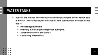 WATER TANKS
 But still, the method of construction and design approach need a relook as it
is difficult to ensure good performance with the construction methods mainly
due to
 Inevitable joint in walls
 Difficulty in working and inspection at heights.
 Junction with inlets and outlets.
 Complexity of formwork.
147
 