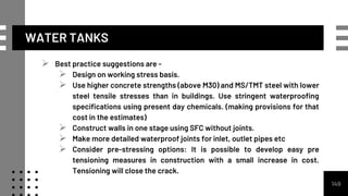 WATER TANKS
 Best practice suggestions are -
 Design on working stress basis.
 Use higher concrete strengths (above M30) and MS/TMT steel with lower
steel tensile stresses than in buildings. Use stringent waterproofing
specifications using present day chemicals. (making provisions for that
cost in the estimates)
 Construct walls in one stage using SFC without joints.
 Make more detailed waterproof joints for inlet, outlet pipes etc
 Consider pre-stressing options: It is possible to develop easy pre
tensioning measures in construction with a small increase in cost.
Tensioning will close the crack.
149
 