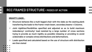 RCC FRAMED STRUCTURE- MODES OF ACTION
GRAVITY LOADS –
 Structure behaves like a multi legged chair with the slabs as the seating plank
transferring the loads to the frame->main beam, secondary beams-> Columns.
 Joint rigidities/flexibilities specified and adjusted so as to build maximum
redundancy/ continuity/ load resisted by a large number of cross sections
trying to provide as much rigidity as possible releasing or providing to avoid
undesirable or complex stress distributions and deformations.
 Loads specified and calculated based on the use of structure with distribution
are then stated
15
 