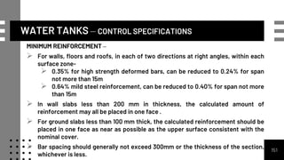 WATER TANKS – CONTROL SPECIFICATIONS
MINIMUM REINFORCEMENT –
 For walls, floors and roofs, in each of two directions at right angles, within each
surface zone-
 0.35% for high strength deformed bars, can be reduced to 0.24% for span
not more than 15m
 0.64% mild steel reinforcement, can be reduced to 0.40% for span not more
than 15m
 In wall slabs less than 200 mm in thickness, the calculated amount of
reinforcement may all be placed in one face .
 For ground slabs less than 100 mm thick, the calculated reinforcement should be
placed in one face as near as possible as the upper surface consistent with the
nominal cover.
 Bar spacing should generally not exceed 300mm or the thickness of the section,
whichever is less.
151
 