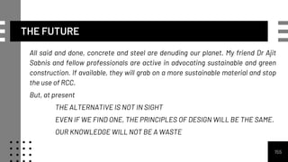 THE FUTURE
All said and done, concrete and steel are denuding our planet. My friend Dr Ajit
Sabnis and fellow professionals are active in advocating sustainable and green
construction. If available, they will grab on a more sustainable material and stop
the use of RCC.
But, at present
THE ALTERNATIVE IS NOT IN SIGHT
EVEN IF WE FIND ONE, THE PRINCIPLES OF DESIGN WILL BE THE SAME.
OUR KNOWLEDGE WILL NOT BE A WASTE
155
 