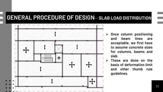 GENERAL PROCEDURE OF DESIGN– SLAB LOAD DISTRIBUTION
25
 Once column positioning
and beam lines are
acceptable, we first have
to assume concrete sizes
for columns, beams and
slab.
 These are done on the
basis of deformation limit
and other thumb rule
guidelines.
 
