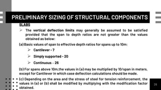 26
SLABS
 The vertical deflection limits may generally be assumed to be satisfied
provided that the span to depth ratios are not greater than the values
obtained as below:
(a) Basic values of span to effective depth ratios for spans up to 10m:
 Cantilever - 7
 Simply supported - 20
 Continuous – 26
(b) For spans above 10m,the values in (a) may be multiplied by 10/span in meters,
except for Cantilever in which case deflection calculations should be made.
(c) Depending on the area and the stress of steel for tension reinforcement, the
values in (a) or (b) shall be modified by multiplying with the modification factor
obtained.
PRELIMINARY SIZING OF STRUCTURAL COMPONENTS
 