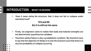 INTRODUCTION – WHAT IS DESIGN
 Does it mean sizing the structure, that it does not fail or collapse under
calculated load?
YES and NO
But it is still not the same.
 Firstly, we engineers came to realize that loads and material strengths are
not deterministic quantities but variables.
 Therefore safety/failure is also a probabilistic condition. We therefore have
to say that the objective of design is to size the structure such that there is a
very low probability of collapse occurring.
3
 