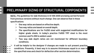NOTE: The guidelines for slab thickness in IS 456:2000 are being carried forward
from previous versions without much change. One can observe that in these
specifications
 One way ratios are based on effective depth.
 Two way ratios are based on overall depth.
 The specifications are for Fe250 steel with suggested modifications for
higher grade steels. In today’s practice Fe500 TMT steel is the most
common and Fe 250 is seldom used.
 Two way slab depth ratios are not mentioned for different boundary
conditions.
 It will be helpful to the designer if changes are made to suit present practice
conditions. Presently, it best way is to assume thicknesses equal to or near to
the specified ones and check for deflection after section determination.
30
PRELIMINARY SIZING OF STRUCTURAL COMPONENTS
 