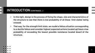 INTRODUCTION (CONTINUED...)
 In this light, design is the process of fixing the shape, size and characteristics of
the structure to see that there is low probability of all these ‘limit states’ being
crossed.
 That way, for the strength limit state, we model a failure situation corresponding
to a ductile failure and consider highest expected actions (scaled up) have a low
probability of exceeding the lowest possible resistance (scaled down) of the
structure.
5
 