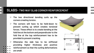 SLABS- TWO WAY SLAB CORNER REINFORCEMENT
52
 The two directional bending curls up the
corners creating torsion.
 The corners will have to be held-down to
prevent curling up which creates torsional
forces. These effect is to create bending at the
fold line at the bottom and perpendicular to the
fold line at the top reinforcement has to be
provided to prevent cracking.
 Otherwise the slab has to be stiffened
providing higher thickness and positive
reinforcement so that the curling deformations
are small.
 