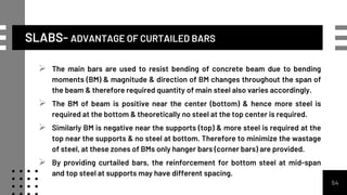 SLABS- ADVANTAGE OF CURTAILED BARS
54
 The main bars are used to resist bending of concrete beam due to bending
moments (BM) & magnitude & direction of BM changes throughout the span of
the beam & therefore required quantity of main steel also varies accordingly.
 The BM of beam is positive near the center (bottom) & hence more steel is
required at the bottom & theoretically no steel at the top center is required.
 Similarly BM is negative near the supports (top) & more steel is required at the
top near the supports & no steel at bottom. Therefore to minimize the wastage
of steel, at these zones of BMs only hanger bars (corner bars) are provided.
 By providing curtailed bars, the reinforcement for bottom steel at mid-span
and top steel at supports may have different spacing.
 