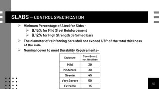 SLABS – CONTROL SPECIFICATION
57
 Minimum Percentage of Steel for Slabs -
 0.15% for Mild Steel Reinforcement
 0.12% for High Strength deformed bars
 The diameter of reinforcing bars shall not exceed 1/8th of the total thickness
of the slab.
 Nominal cover to meet Durability Requirements-
Exposure
Cover (mm),
not less than
Mild 20
Moderate 30
Severe 45
Very Severe 50
Extreme 75
 