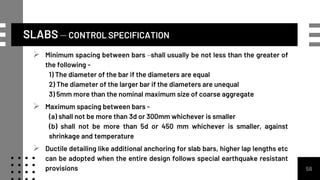 SLABS – CONTROL SPECIFICATION
58
 Minimum spacing between bars –shall usually be not less than the greater of
the following -
1) The diameter of the bar if the diameters are equal
2) The diameter of the larger bar if the diameters are unequal
3) 5mm more than the nominal maximum size of coarse aggregate
 Maximum spacing between bars -
(a) shall not be more than 3d or 300mm whichever is smaller
(b) shall not be more than 5d or 450 mm whichever is smaller, against
shrinkage and temperature
 Ductile detailing like additional anchoring for slab bars, higher lap lengths etc
can be adopted when the entire design follows special earthquake resistant
provisions
 