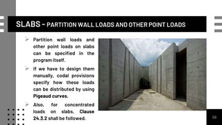 SLABS - PARTITION WALL LOADS AND OTHER POINT LOADS
59
 Partition wall loads and
other point loads on slabs
can be specified in the
program itself.
 If we have to design them
manually, codal provisions
specify how these loads
can be distributed by using
Pigeaud curves.
 Also, for concentrated
loads on slabs, Clause
24.3.2 shall be followed.
 