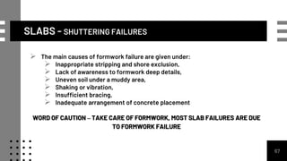 SLABS - SHUTTERING FAILURES
67
 The main causes of formwork failure are given under:
 Inappropriate stripping and shore exclusion,
 Lack of awareness to formwork deep details,
 Uneven soil under a muddy area,
 Shaking or vibration,
 Insufficient bracing,
 Inadequate arrangement of concrete placement
WORD OF CAUTION – TAKE CARE OF FORMWORK, MOST SLAB FAILURES ARE DUE
TO FORMWORK FAILURE
 