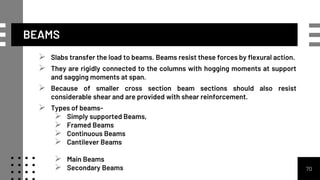 BEAMS
 Slabs transfer the load to beams. Beams resist these forces by flexural action.
 They are rigidly connected to the columns with hogging moments at support
and sagging moments at span.
 Because of smaller cross section beam sections should also resist
considerable shear and are provided with shear reinforcement.
 Types of beams-
 Simply supported Beams,
 Framed Beams
 Continuous Beams
 Cantilever Beams
 Main Beams
 Secondary Beams 70
 