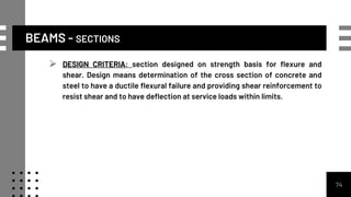 BEAMS - SECTIONS
 DESIGN CRITERIA: section designed on strength basis for flexure and
shear. Design means determination of the cross section of concrete and
steel to have a ductile flexural failure and providing shear reinforcement to
resist shear and to have deflection at service loads within limits.
74
 
