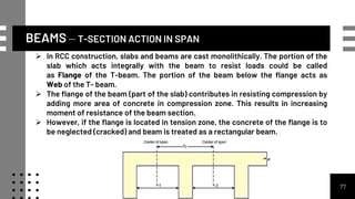 BEAMS – T-SECTION ACTION IN SPAN
77
 In RCC construction, slabs and beams are cast monolithically. The portion of the
slab which acts integrally with the beam to resist loads could be called
as Flange of the T-beam. The portion of the beam below the flange acts as
Web of the T- beam.
 The flange of the beam (part of the slab) contributes in resisting compression by
adding more area of concrete in compression zone. This results in increasing
moment of resistance of the beam section.
 However, if the flange is located in tension zone, the concrete of the flange is to
be neglected (cracked) and beam is treated as a rectangular beam.
 