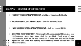 BEAMS – CONTROL SPECIFICATIONS
81
 MINIMUM TENSION REINFORCEMENT– shall be not less than 0.85bd/fy
 MAXIMUM TENSILE REINFORCEMENT – shall not exceed 0.04bD
 MAXIMUM COMPRESSION REINFORCEMENT – shall not exceed 0.04D
 SIDE FACE REINFORCEMENT – When depth of beam exceeds 750mm, side face
reinforcement along two faces shall be provided. Total area of side
reinforcement shall not be less than 0.1% of web area and be distributed
equally on two faces with spacing not exceeding 300mm or web thickness
whichever is less.
 