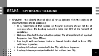 BEAMS – REINFORCEMENT DETAILING
90
 SPLICING – the splicing shall be done as far as possible from the sections of
maximum stress and be staggered.
 It is recommended that splices on flexural members should not be at
sections where the bending moment is more than 50% of the moment of
resistance.
 Not more than half the bars shall be spliced. The straight length of lap shall
be greater than 15ɸ or 200mm
 Lap length with anchorage hooks in flexural tension shall be Ld or 30ɸ,
whichever is greater.
 Lap length for direct tension be 2Ld or 30ɸ, whichever is greater.
 Lap length in compression shall be Ld , but not less than 24ɸ.
 