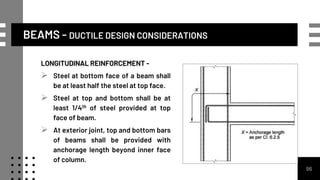 LONGITUDINAL REINFORCEMENT -
 Steel at bottom face of a beam shall
be at least half the steel at top face.
 Steel at top and bottom shall be at
least 1/4th of steel provided at top
face of beam.
 At exterior joint, top and bottom bars
of beams shall be provided with
anchorage length beyond inner face
of column.
96
BEAMS - DUCTILE DESIGN CONSIDERATIONS
 