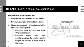TRANSVERSE REINFORCEMENT -
 Only vertical links shall be used in beams.
 Minimum diameter of link shall be 8mm.
 Shear force capacity of the beam shall be
more than the larger of
 Factored shear force as per linear
structural analysis.
 Factored shear force, plus
equilibrium shear force when plastic
hinges are formed at both ends of
the beam. 97
BEAMS - DUCTILE DESIGN CONSIDERATIONS
 