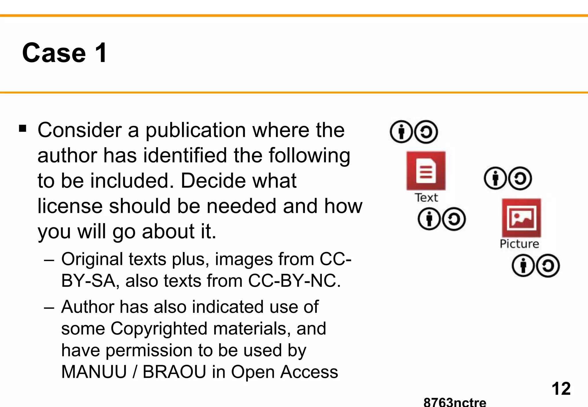 Case 1 
 Consider a publication where the 
author has identified the following 
to be included. Decide what 
license should be needed and how 
you will go about it. 
– Original texts plus, images from CC-BY- 
SA, also texts from CC-BY-NC. 
– Author has also indicated use of 
some Copyrighted materials, and 
have permission to be used by 
MANUU / BRAOU in Open Access 
12 
8763nctre 
 