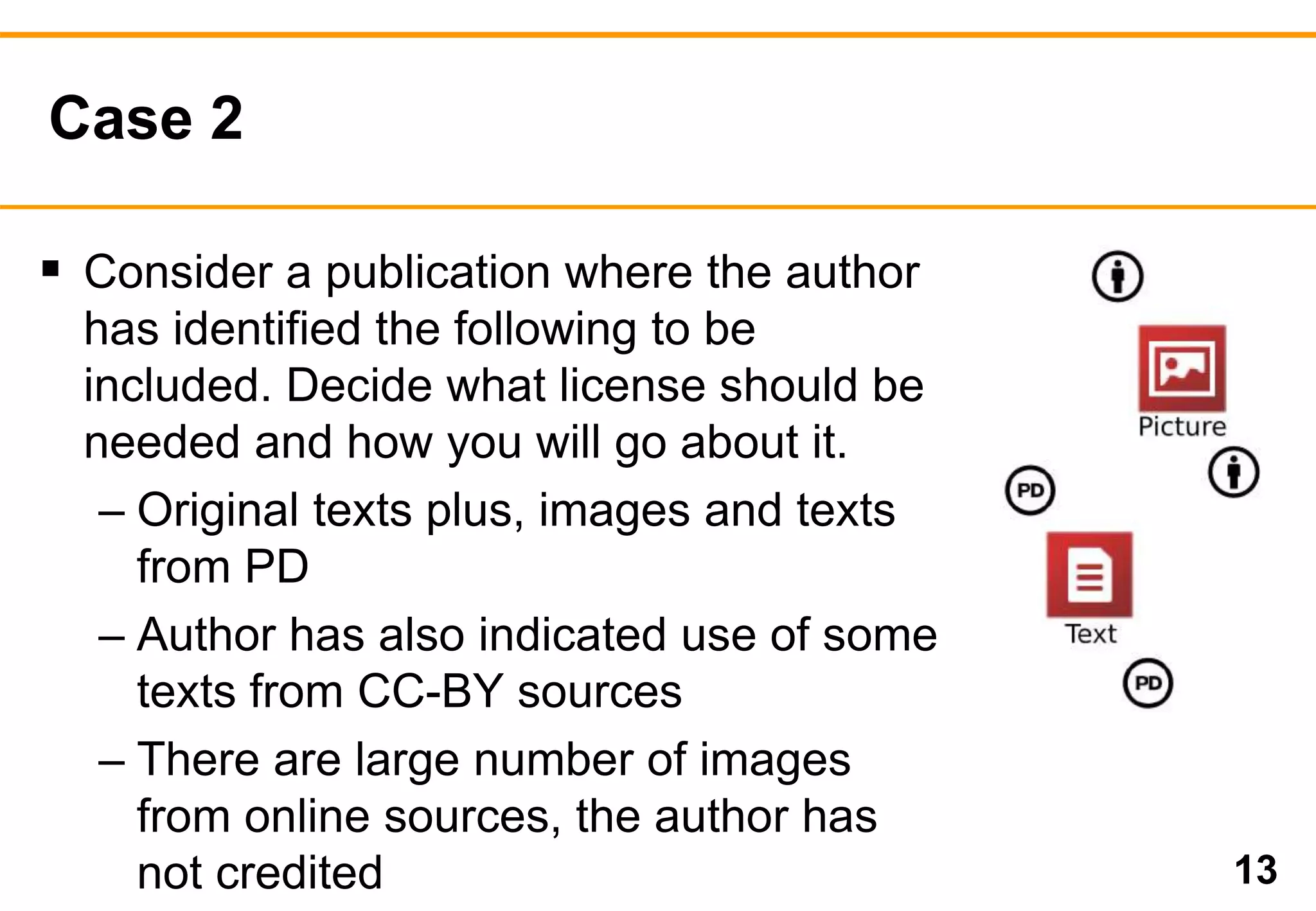 Case 2 
13 
 Consider a publication where the author 
has identified the following to be 
included. Decide what license should be 
needed and how you will go about it. 
– Original texts plus, images and texts 
from PD 
– Author has also indicated use of some 
texts from CC-BY sources 
– There are large number of images 
from online sources, the author has 
not credited 
 