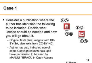 Case 1 
 Consider a publication where the 
author has identified the following 
to be included. Decide what 
license should be needed and how 
you will go about it. 
– Original texts plus, images from CC-BY- 
SA, also texts from CC-BY-NC. 
– Author has also indicated use of 
some Copyrighted materials, and 
have permission to be used by 
MANUU / BRAOU in Open Access 
12 
8763nctre 
 