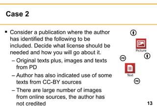 Case 2 
13 
 Consider a publication where the author 
has identified the following to be 
included. Decide what license should be 
needed and how you will go about it. 
– Original texts plus, images and texts 
from PD 
– Author has also indicated use of some 
texts from CC-BY sources 
– There are large number of images 
from online sources, the author has 
not credited 
 