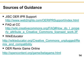 Sources of Guidance 
14 
 JISC OER IPR Support 
http://www.web2rights.com/OERIPRSupport/index.html 
 FAQ at CC 
http://wiki.creativecommons.org/FAQ#How_do_I_prope 
rly_attribute_a_Creative_Commons_licensed_work.3F 
 WikiEducator 
http://wikieducator.org/Creative_Commons_unplugged/Re 
mix_and_compatibility 
 OER Remix Game Online 
http://opencontent.org/game/betagame.html 
 