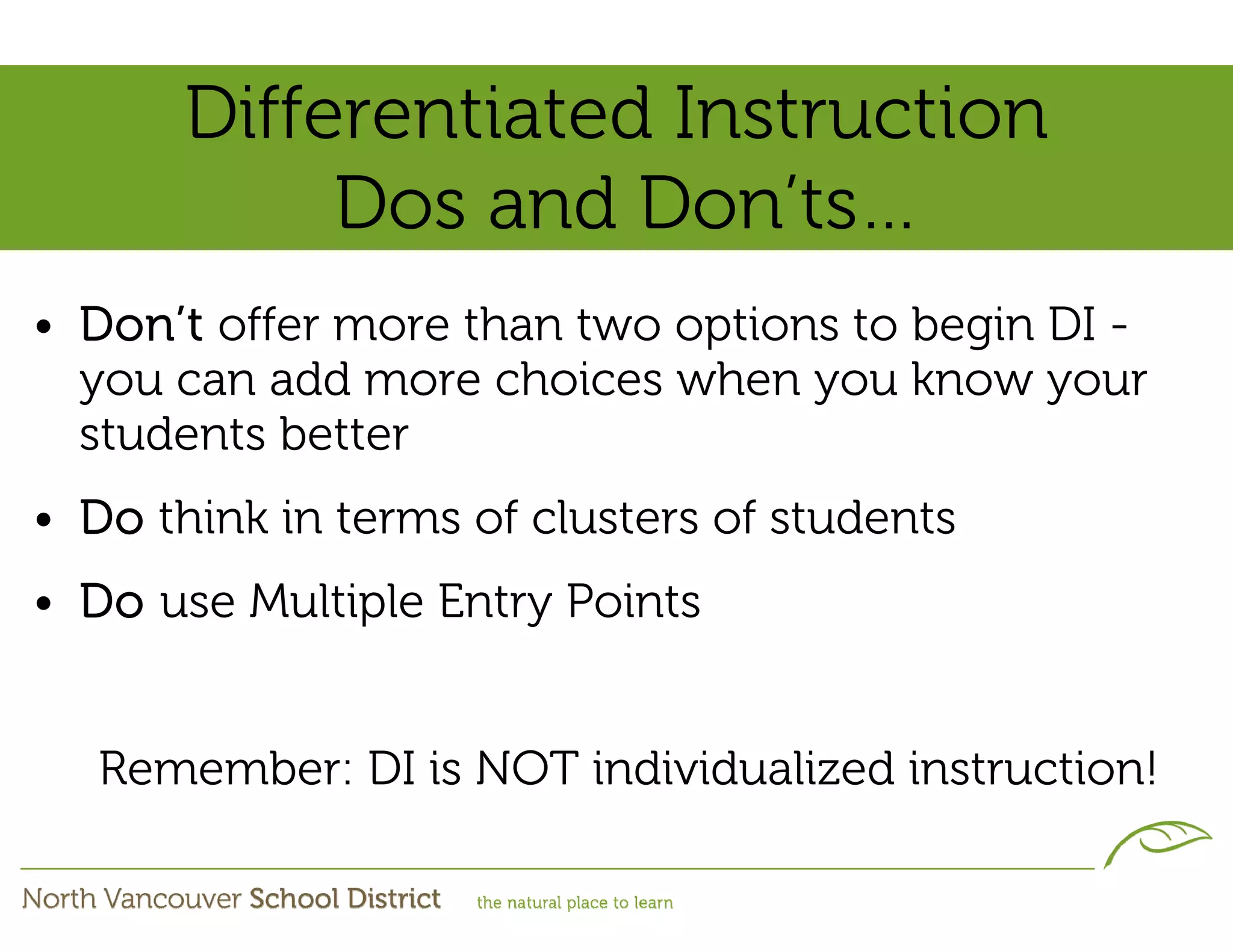 Differentiated Instruction
            Dos and Don’ts…
• Don’t offer more than two options to begin DI -
  you can add more choices when you know your
  students better
• Do think in terms of clusters of students
• Do use Multiple Entry Points


   Remember: DI is NOT individualized instruction!
 