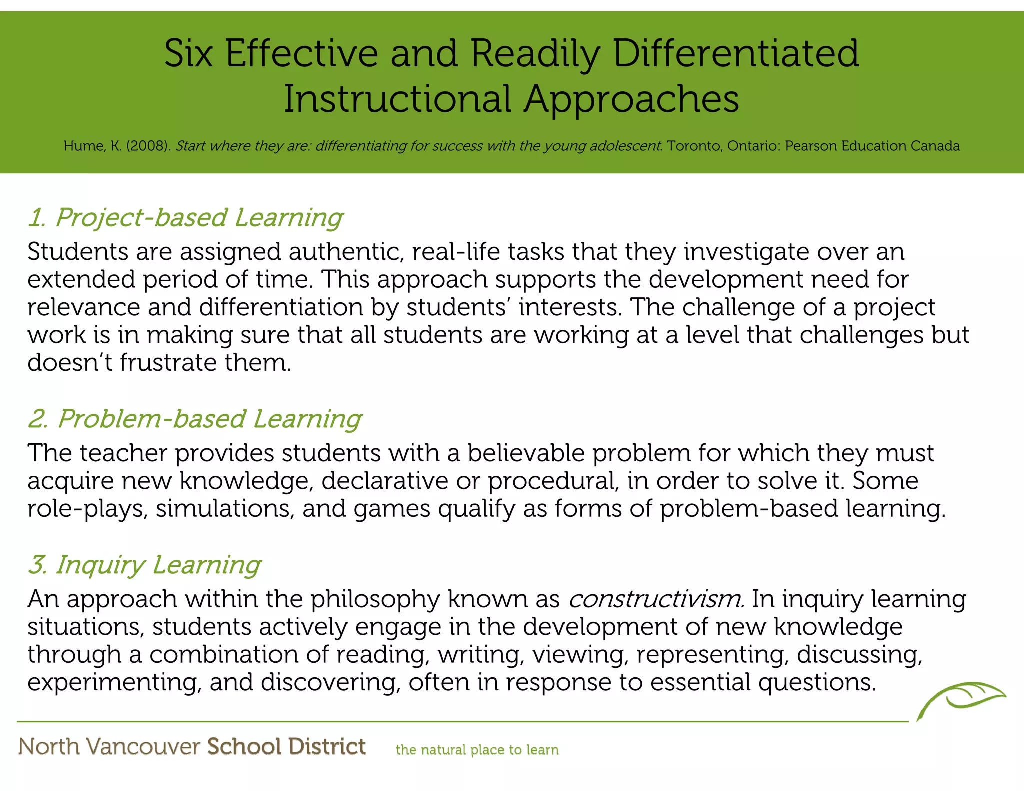 Six Effective and Readily Differentiated
                          Instructional Approaches
   Hume, K. (2008). Start where they are: differentiating for success with the young adolescent. Toronto, Ontario: Pearson Education Canada




1. Project-based Learning
Students are assigned authentic, real-life tasks that they investigate over an
extended period of time. This approach supports the development need for
relevance and differentiation by students’ interests. The challenge of a project
work is in making sure that all students are working at a level that challenges but
doesn’t frustrate them.

2. Problem-based Learning
The teacher provides students with a believable problem for which they must
acquire new knowledge, declarative or procedural, in order to solve it. Some
role-plays, simulations, and games qualify as forms of problem-based learning.

3. Inquiry Learning
An approach within the philosophy known as constructivism. In inquiry learning
situations, students actively engage in the development of new knowledge
through a combination of reading, writing, viewing, representing, discussing,
experimenting, and discovering, often in response to essential questions.
 