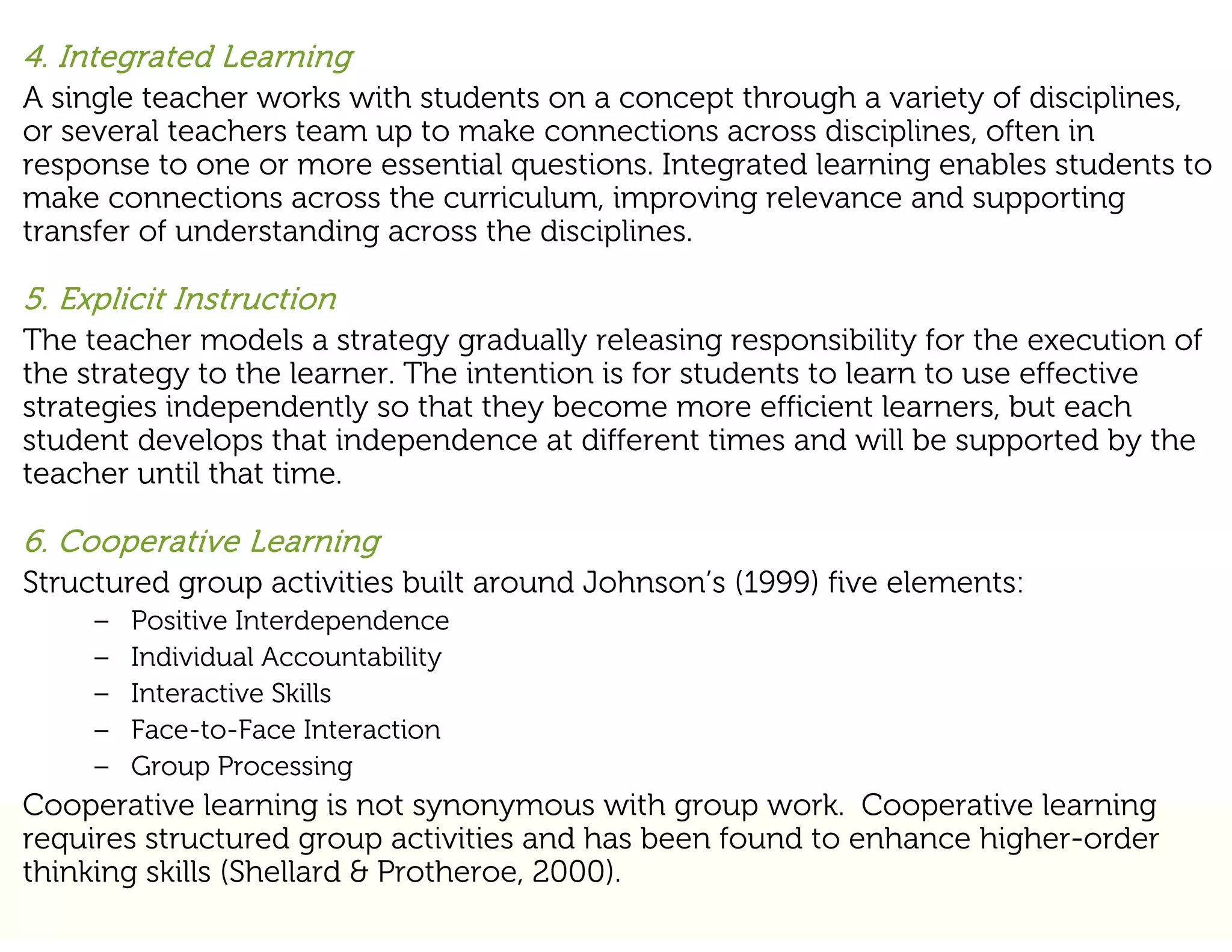 4. Integrated Learning
A single teacher works with students on a concept through a variety of disciplines,
or several teachers team up to make connections across disciplines, often in
response to one or more essential questions. Integrated learning enables students to
make connections across the curriculum, improving relevance and supporting
transfer of understanding across the disciplines.

5. Explicit Instruction
The teacher models a strategy gradually releasing responsibility for the execution of
the strategy to the learner. The intention is for students to learn to use effective
strategies independently so that they become more efficient learners, but each
student develops that independence at different times and will be supported by the
teacher until that time.

6. Cooperative Learning
Structured group activities built around Johnson’s (1999) five elements:
     –   Positive Interdependence
     –   Individual Accountability
     –   Interactive Skills
     –   Face-to-Face Interaction
     –   Group Processing
Cooperative learning is not synonymous with group work. Cooperative learning
requires structured group activities and has been found to enhance higher-order
thinking skills (Shellard & Protheroe, 2000).
 