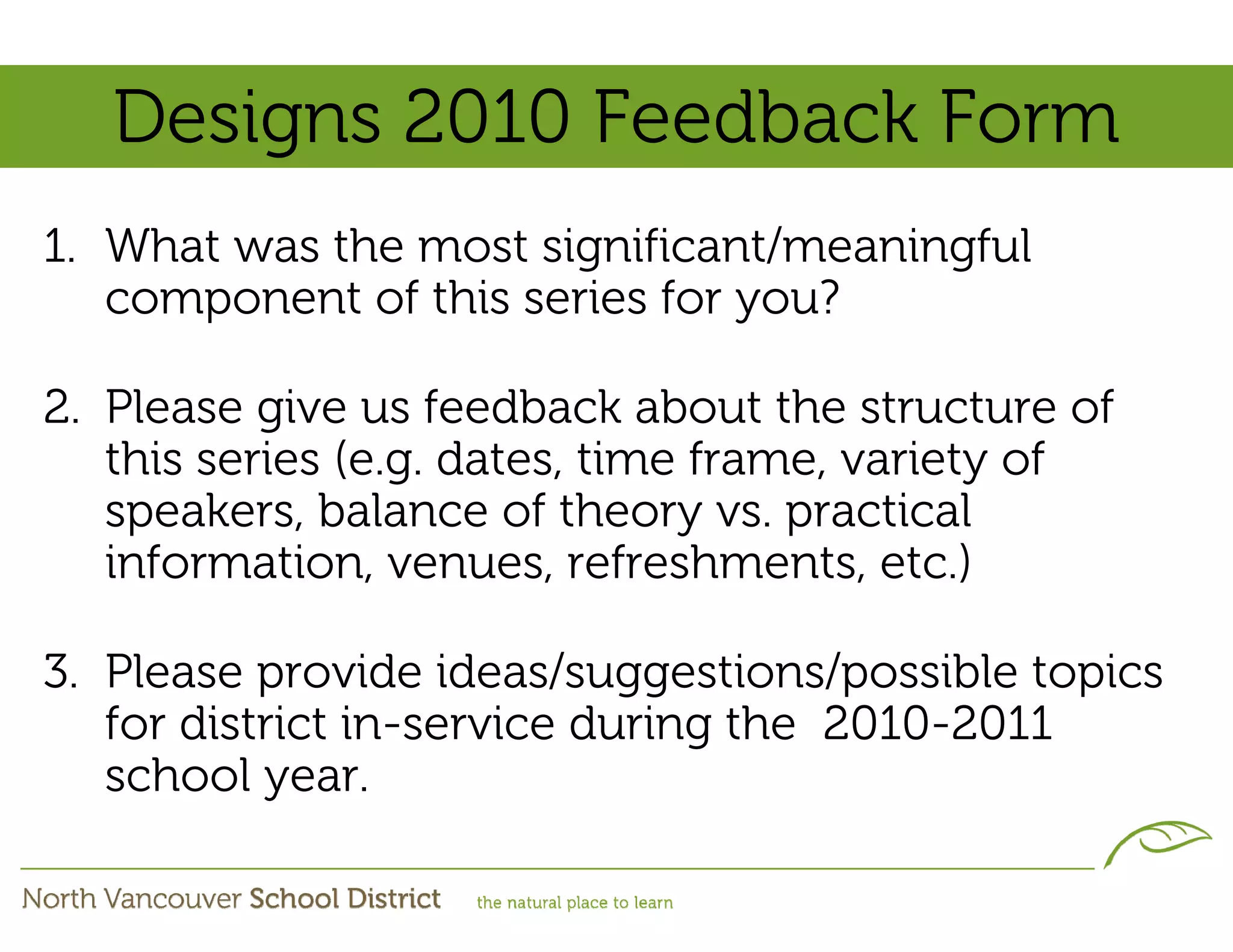 Designs 2010 Feedback Form
1. What was the most significant/meaningful
   component of this series for you?

2. Please give us feedback about the structure of
   this series (e.g. dates, time frame, variety of
   speakers, balance of theory vs. practical
   information, venues, refreshments, etc.)

3. Please provide ideas/suggestions/possible topics
   for district in-service during the 2010-2011
   school year.
 