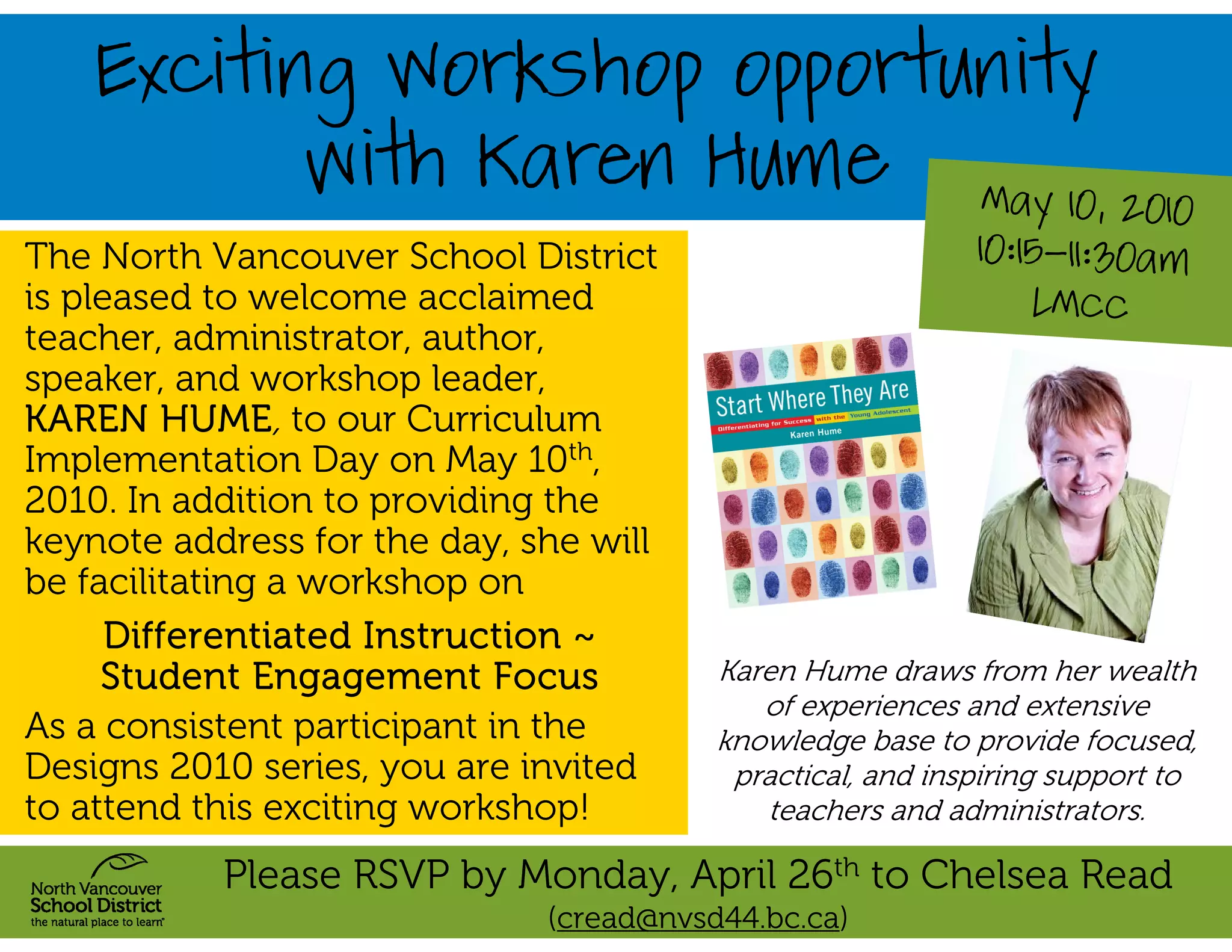 Exciting Workshop opportunity
                with Karen Hume                              May 10, 2010
The North Vancouver School District                         10:15-11:30am
is pleased to welcome acclaimed                                 LMCC
teacher, administrator, author,
speaker, and workshop leader,
KAREN HUME, to our Curriculum
Implementation Day on May 10th,
2010. In addition to providing the
keynote address for the day, she will
be facilitating a workshop on
      Differentiated Instruction ~
     Student Engagement Focus            Karen Hume draws from her wealth
                                            of experiences and extensive
As a consistent participant in the       knowledge base to provide focused,
Designs 2010 series, you are invited      practical, and inspiring support to
to attend this exciting workshop!           teachers and administrators.

           Please RSVP by Monday, April 26th to Chelsea Read
                              (cread@nvsd44.bc.ca)
 