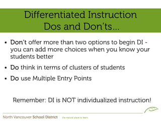 Differentiated Instruction
            Dos and Don’ts…
• Don’t offer more than two options to begin DI -
  you can add more choices when you know your
  students better
• Do think in terms of clusters of students
• Do use Multiple Entry Points


   Remember: DI is NOT individualized instruction!
 
