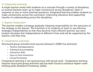4. Integrated Learning
A single teacher works with students on a concept through a variety of disciplines,
or several teachers team up to make connections across disciplines, often in
response to one or more essential questions. Integrated learning enables students to
make connections across the curriculum, improving relevance and supporting
transfer of understanding across the disciplines.

5. Explicit Instruction
The teacher models a strategy gradually releasing responsibility for the execution of
the strategy to the learner. The intention is for students to learn to use effective
strategies independently so that they become more efficient learners, but each
student develops that independence at different times and will be supported by the
teacher until that time.

6. Cooperative Learning
Structured group activities built around Johnson’s (1999) five elements:
     –   Positive Interdependence
     –   Individual Accountability
     –   Interactive Skills
     –   Face-to-Face Interaction
     –   Group Processing
Cooperative learning is not synonymous with group work. Cooperative learning
requires structured group activities and has been found to enhance higher-order
thinking skills (Shellard & Protheroe, 2000).
 