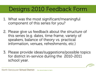 Designs 2010 Feedback Form
1. What was the most significant/meaningful
   component of this series for you?

2. Please give us feedback about the structure of
   this series (e.g. dates, time frame, variety of
   speakers, balance of theory vs. practical
   information, venues, refreshments, etc.)

3. Please provide ideas/suggestions/possible topics
   for district in-service during the 2010-2011
   school year.
 