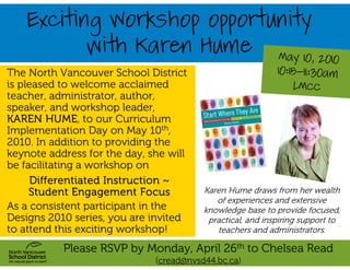 Exciting Workshop opportunity
                with Karen Hume                              May 10, 2010
The North Vancouver School District                         10:15-11:30am
is pleased to welcome acclaimed                                 LMCC
teacher, administrator, author,
speaker, and workshop leader,
KAREN HUME, to our Curriculum
Implementation Day on May 10th,
2010. In addition to providing the
keynote address for the day, she will
be facilitating a workshop on
      Differentiated Instruction ~
     Student Engagement Focus            Karen Hume draws from her wealth
                                            of experiences and extensive
As a consistent participant in the       knowledge base to provide focused,
Designs 2010 series, you are invited      practical, and inspiring support to
to attend this exciting workshop!           teachers and administrators.

           Please RSVP by Monday, April 26th to Chelsea Read
                              (cread@nvsd44.bc.ca)
 