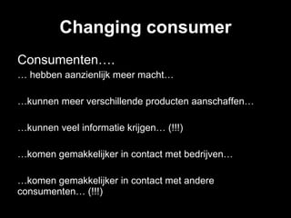 Changing consumer Consumenten…. …  hebben aanzienlijk meer macht… … kunnen meer verschillende producten aanschaffen… … kunnen veel informatie krijgen… (!!!) … komen gemakkelijker in contact met bedrijven… … komen gemakkelijker in contact met andere consumenten… (!!!) 