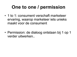 One to one / permission 1 to 1: consument verschaft marketeer ervaring, waarop marketeer iets unieks maakt voor de consument Permission: de dialoog ontstaan bij 1 op 1 verder uitwerken.. 