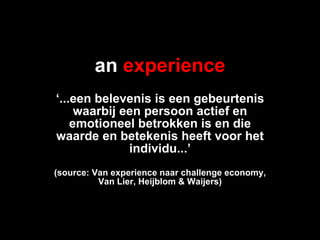 an   experience ‘ ...een belevenis is een gebeurtenis waarbij een persoon actief en emotioneel betrokken is en die waarde en betekenis heeft voor het individu...’ (source: Van experience naar challenge economy, Van Lier, Heijblom & Waijers) 