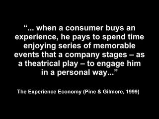 “ ... when a consumer buys an experience, he pays to spend time enjoying series of memorable events that a company stages – as a theatrical play – to engage him in a personal way...” The Experience Economy (Pine & Gilmore, 1999)   