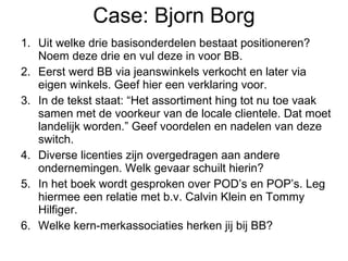 Case: Bjorn Borg Uit welke drie basisonderdelen bestaat positioneren? Noem deze drie en vul deze in voor BB. Eerst werd BB via jeanswinkels verkocht en later via eigen winkels. Geef hier een verklaring voor. In de tekst staat: “Het assortiment hing tot nu toe vaak samen met de voorkeur van de locale clientele. Dat moet landelijk worden.” Geef voordelen en nadelen van deze switch. Diverse licenties zijn overgedragen aan andere ondernemingen. Welk gevaar schuilt hierin? In het boek wordt gesproken over POD’s en POP’s. Leg hiermee een relatie met b.v. Calvin Klein en Tommy Hilfiger. Welke kern-merkassociaties herken jij bij BB? 