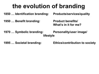 the evolution of branding 1850 … Identification branding: Products/services/quality 1950 … Benefit branding: Product benefits/ What ’ s in it for me? 1970 … Symbolic branding:  Personality/user image/  lifestyle 1995 … Societal branding:  Ethics/contribution to society 